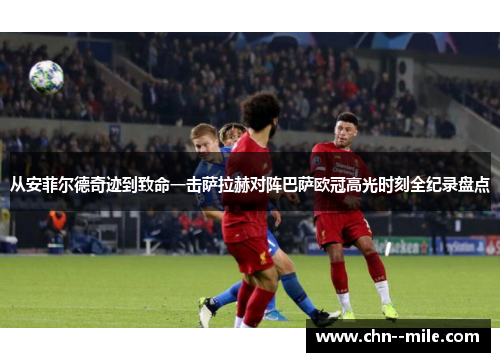 从安菲尔德奇迹到致命一击萨拉赫对阵巴萨欧冠高光时刻全纪录盘点