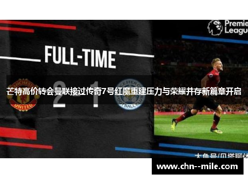 芒特高价转会曼联接过传奇7号红魔重建压力与荣耀并存新篇章开启