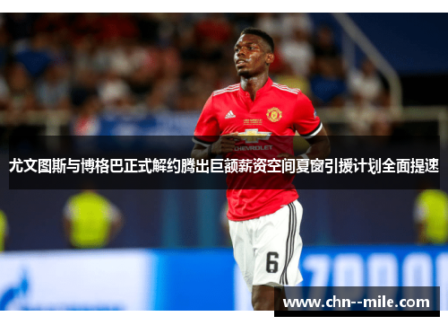尤文图斯与博格巴正式解约腾出巨额薪资空间夏窗引援计划全面提速